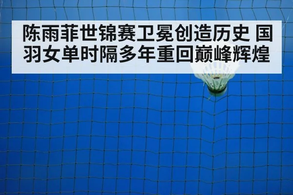 陈雨菲世锦赛卫冕创造历史 国羽女单时隔多年重回巅峰辉煌